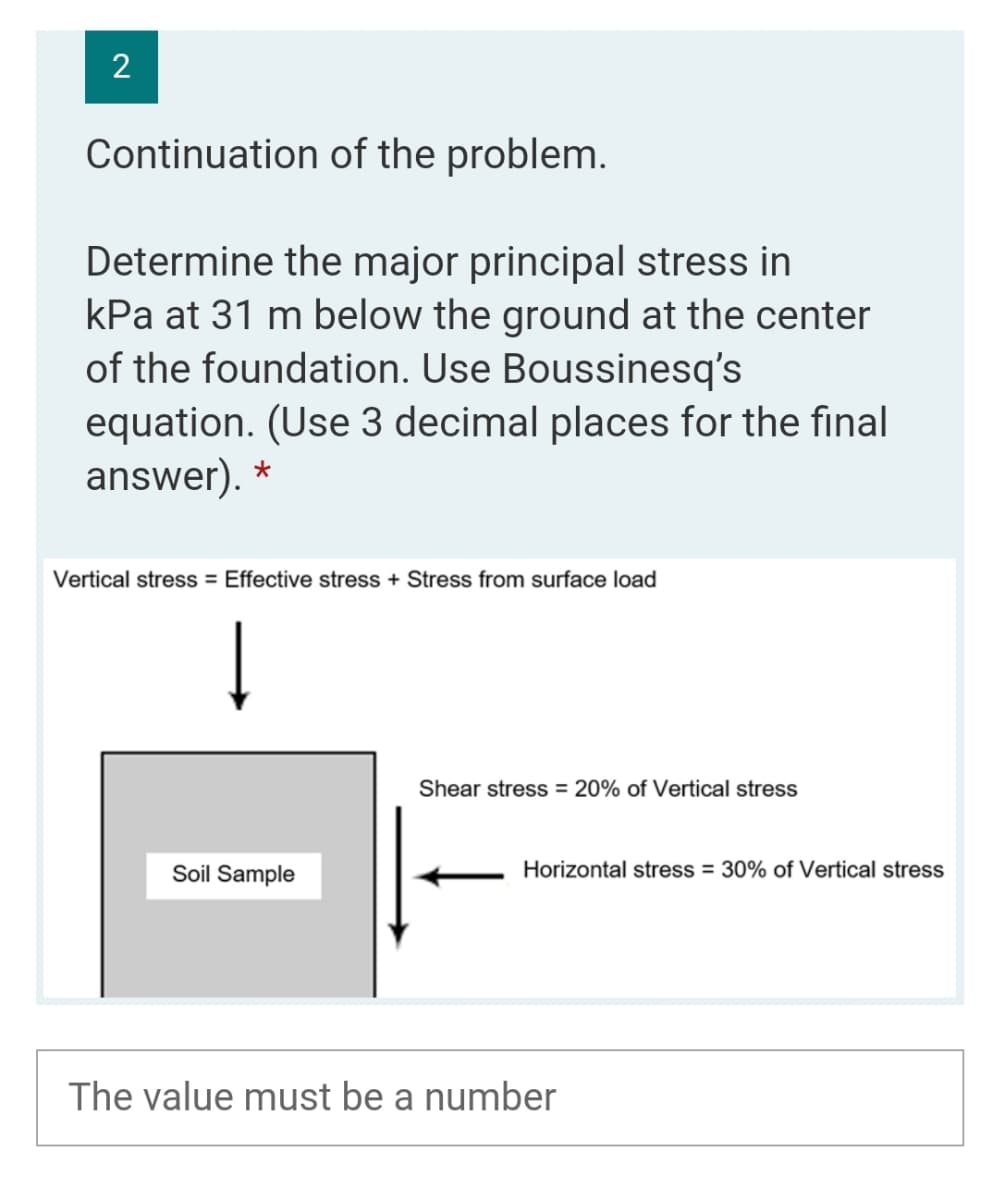 2
Continuation of the problem.
Determine the major principal stress in
kPa at 31 m below the ground at the center
of the foundation. Use Boussinesq's
equation. (Use 3 decimal places for the final
answer). *
Vertical stress = Effective stress + Stress from surface load
Shear stress = 20% of Vertical stress
Soil Sample
Horizontal stress = 30% of Vertical stress
The value must be a number
