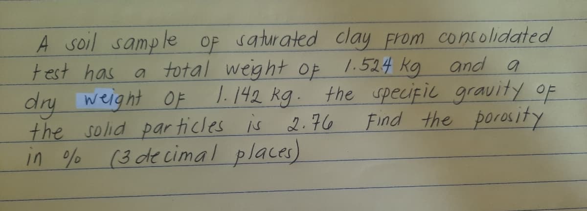A soil sample op saturated clay From consolidated
test has
a total weight of 1.524 kg
and a
1.142 kg. the specific gravity OF
dry weight
the solid par ticles is 2.76
in % (3 decimal places)
OF
Find the porosity
