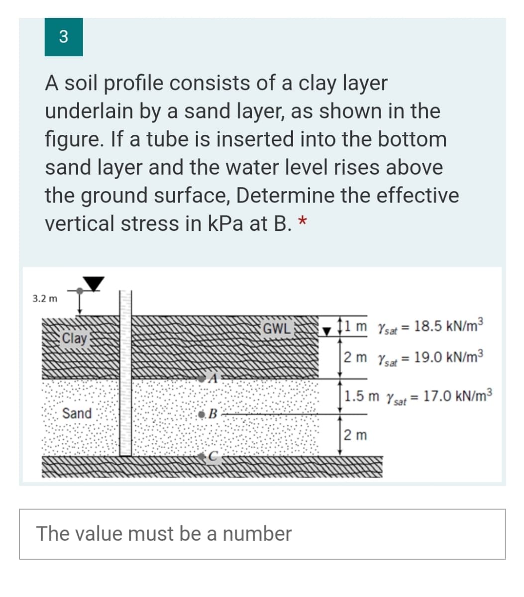 3
A soil profile consists of a clay layer
underlain by a sand layer, as shown in the
figure. If a tube is inserted into the bottom
sand layer and the water level rises above
the ground surface, Determine the effective
vertical stress in kPa at B. *
3.2 m
GWL ↑1 m Yst = 18.5 kN/m³
%3D
Clay
2 m Ysat = 19.0 kN/m³
%3D
|1.5 m Ysat = 17.0 kN/m³
%3D
Sand
В
2 m
The value must be a number
