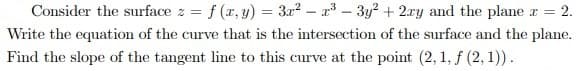 Consider the surface z = f (r, y) = 3r2 – r – 3y? + 2.ry and the plane r = 2.
Write the equation of the curve that is the intersection of the surface and the plane.
Find the slope of the tangent line to this curve at the point (2, 1, f (2, 1)).
