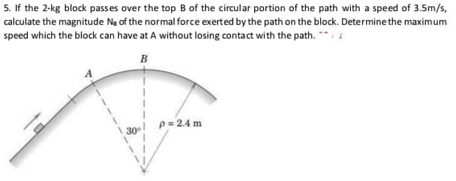 5. If the 2-kg block passes over the top B of the circular portion of the path with a speed of 3.5m/s,
calculate the magnitude Na of the normal force exerted by the path on the block. Determine the maximum
speed which the block can have at A without losing contact with the path. *i
B
p= 2.4 m
30
