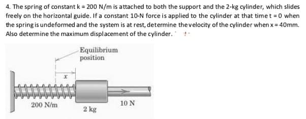 4. The spring of constant k = 200 N/m is attached to both the support and the 2-kg cylinder, which slides
freely on the horizontal guide. If a constant 10-N force is applied to the cylinder at that timet 0 when
the spring is undeformed and the system is at rest, determine thevelocity of the cylinder when x= 40mm.
Also determine the maximum displacement of the cylinder.
Equilibrium
position
200 N/m
10 N
2 kg

