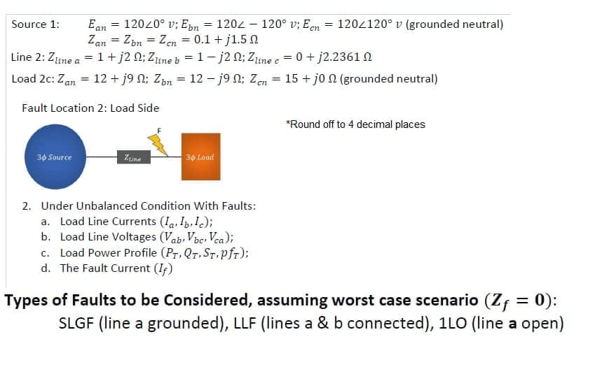Ean = 12020° v; Epn = 1202 - 120° v; Een
Zan = Zbn = Zen = 0.1 + j1.5
Line 2: Zine a = 1+ j2 0; Zine b = 1- j2 N; Zme e = 0 + j2.2361 0
Load 2c: Zan = 12 + j9 N; Zm = 12 –- j90; Zen = 15 + jo a (grounded neutral)
Source 1:
120z120° v (grounded neutral)
%3D
%3D
%3D
Fault Location 2: Load Side
*Round off to 4 decimal places
30 Source
Zuina
34 Load
2. Under Unbalanced Condition With Faults:
a. Load Line Currents (Ia, I, Ic);
b. Load Line Voltages (Vab, Vbe, Vea);
c. Load Power Profile (Pr, Qr, ST. pfr);
d. The Fault Current (If)
Types of Faults to be Considered, assuming worst case scenario (Zf = 0):
SLGF (line a grounded), LLF (lines a & b connected), 1LO (line a open)

