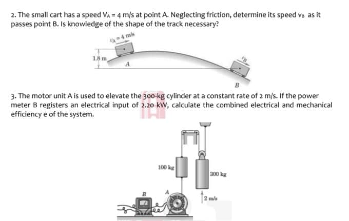 2. The small cart has a speed VA = 4 m/s at point A. Neglecting friction, determine its speed ve as it
passes point B. Is knowledge of the shape of the track necessary?
=4 mis
1.8 m
3. The motor unit A is used to elevate the 300-kg cylinder at a constant rate of 2 m/s. If the power
meter B registers an electrical input of 2.20 kW, calculate the combined electrical and mechanical
efficiency e of the system.
100 kg
300 kg
2 m/s
