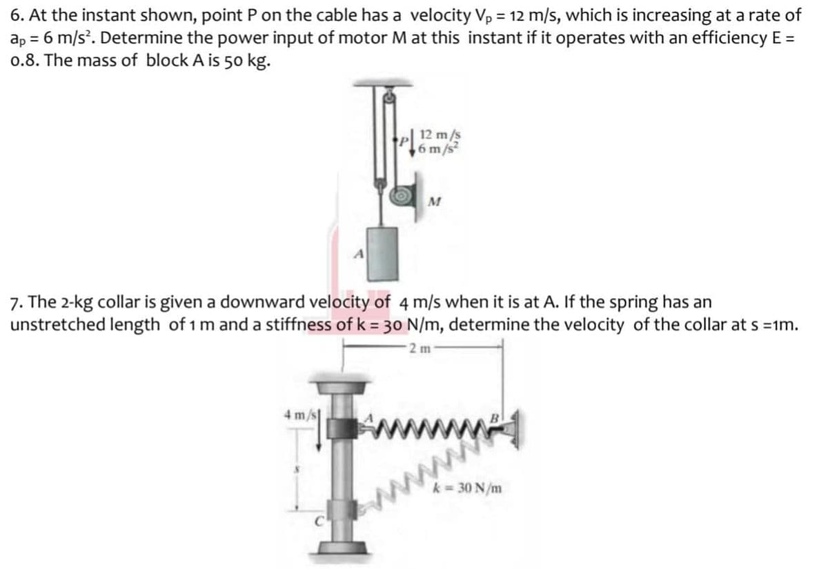 6. At the instant shown, point P on the cable has a velocity Vp = 12 m/s, which is increasing at a rate of
ap = 6 m/s. Determine the power input of motor M at this instant if it operates with an efficiency E =
0.8. The mass of block A is 50 kg.
12 m/s
6 m/s
7. The 2-kg collar is given a downward velocity of 4 m/s when it is at A. If the spring has an
unstretched length of 1m and a stiffness of k = 3o N/m, determine the velocity of the collar at s =1m.
2 m
4 m/s
k = 30 N/m
