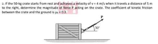 2. If the 50-kg crate starts from rest and achieves a velocity of v = 4 m/s when it travels a distance of 5 m
to the right, determine the magnitude of force P acting on the crate. The coefficient of kinetic friction
between the crate and the ground is pa = 0.3.
30
