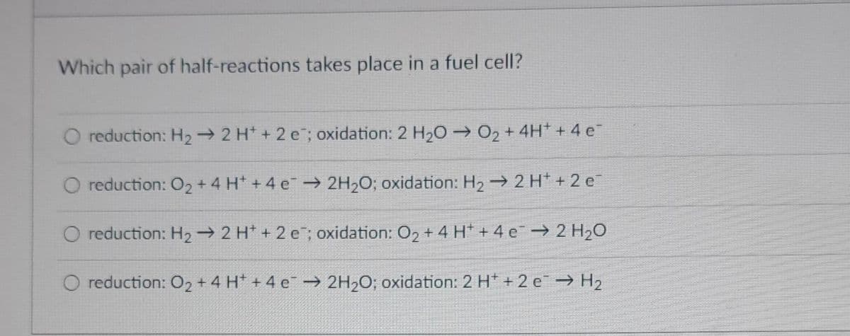 Which pair of half-reactions takes place in a fuel cell?
O reduction: H₂ → 2 H+ + 2 e; oxidation: 2 H₂O → O₂ + 4H+ + 4e¯
O reduction: O2 + 4H+ +4 e → 2H₂O; oxidation: H₂ → 2 H+ + 2 e
O reduction: H₂ → 2 H + 2 e; oxidation: O₂ + 4 H* + 4 ¤¯ → 2 H₂O
O reduction: O₂ + 4 H +4 e → 2H₂O; oxidation: 2 H* +2 e → H₂