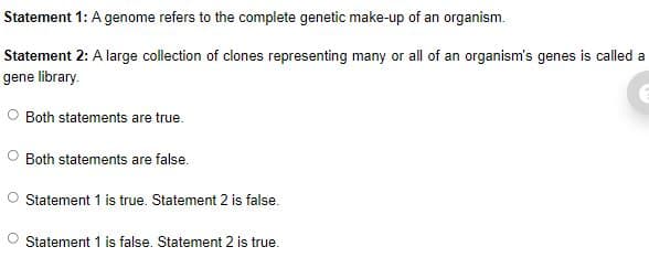 Statement 1: A genome refers to the complete genetic make-up of an organism.
Statement 2: A large collection of clones representing many or all of an organism's genes is called a
gene library.
Both statements are true.
Both statements are false.
Statement 1 is true. Statement 2 is false.
Statement 1 is false. Statement 2 is true.
