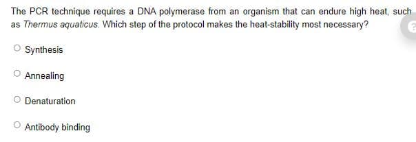 The PCR technique requires a DNA polymerase from an organism that can endure high heat, such
as Thermus aquaticus. Which step of the protocol makes the heat-stability most necessary?
Synthesis
Annealing
Denaturation
Antibody binding
