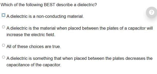 Which of the following BEST describe a dielectric?
A dielectric is a non-conducting material.
A dielectric is the material when placed between the plates of a capacitor will
increase the electric field.
All of these choices are true.
OA dielectric is something that when placed between the plates decreases the
capacitance of the capacitor.
