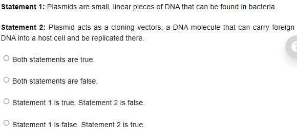 Statement 1: Plasmids are small, linear pieces of DNA that can be found in bacteria.
Statement 2: Plasmid acts as a cloning vectors, a DNA molecule that can carry foreign
DNA into a host cell and be replicated there.
Both statements are true.
Both statements are false.
O statement 1 is true. Statement 2 is false.
Statement 1 is false. Statement 2 is true.
