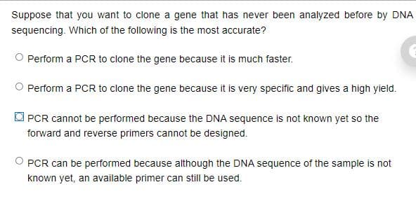 Suppose that you want to clone a gene that has never been analyzed before by DNA
sequencing. Which of the following is the most accurate?
O Perform a PCR to clone the gene because it is much faster.
Perform a PCR to clone the gene because it is very specific and gives a high yield.
O PCR cannot be performed because the DNA sequence is not known yet so the
forward and reverse primers cannot be designed.
O PCR can be performed because although the DNA sequence of the sample is not
known yet, an available primer can still be used.
