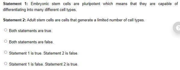 Statement 1: Embryonic stem cells are pluripotent which means that they are capable of
differentiating into many different cell types.
Statement 2: Adult stem cells are cells that generate a limited number of cell types.
O Both statements are true.
Both statements are false.
Statement 1 is true. Statement 2 is false.
O Statement 1 is false. Statement 2 is true.
