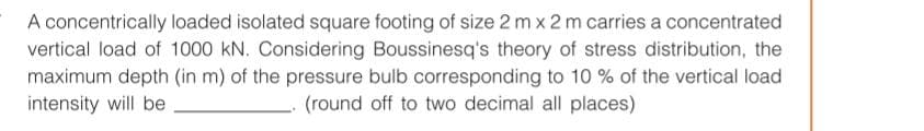 A concentrically loaded isolated square footing of size 2 mx 2 m carries a concentrated
vertical load of 1000 kN. Considering Boussinesq's theory of stress distribution, the
maximum depth (in m) of the pressure bulb corresponding to 10 % of the vertical load
intensity will be
(round off to two decimal all places)
