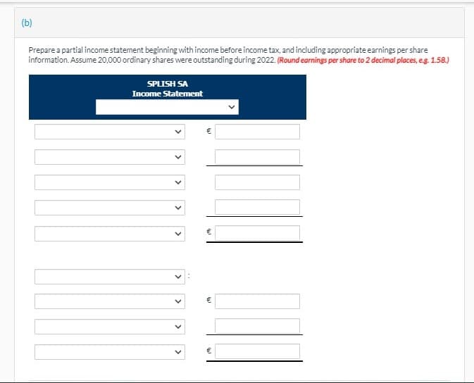 (b)
Prepare a partial income statement beginning with income before income tax, and including appropriate earnings per share
information. Assume 20,000 ordinary shares were outstanding during 2022. (Round earnings per share to 2 decimal places, eg. 1.58.)
SPLISH SA
Income Statement
>
>
>
