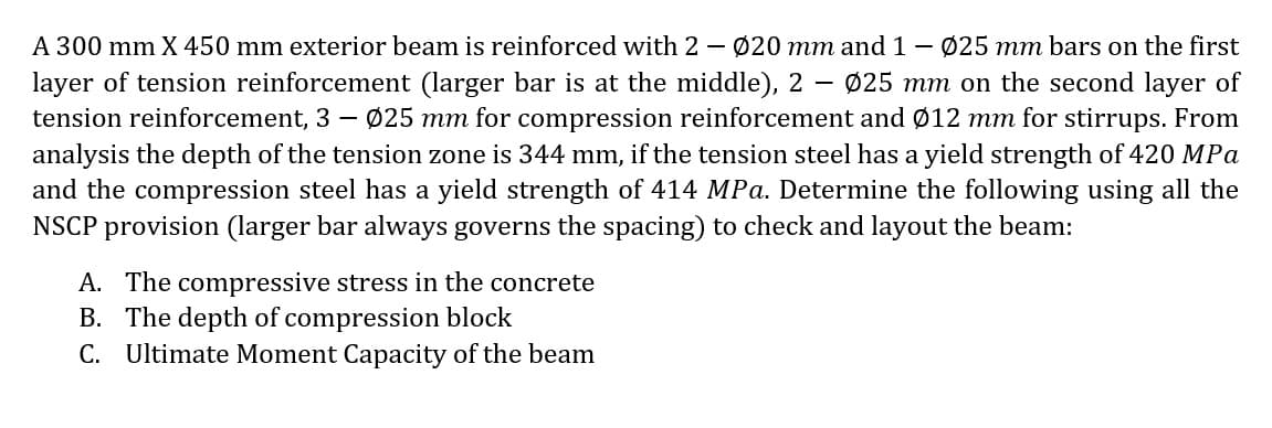 A 300 mm X 450 mm exterior beam is reinforced with 2 – Ø20 mm and 1 - Ø25 mm bars on the first
layer of tension reinforcement (larger bar is at the middle), 2
tension reinforcement, 3 – Ø25 mm for compression reinforcement and Ø12 mm for stirrups. From
analysis the depth of the tension zone is 344 mm, if the tension steel has a yield strength of 420 MPa
and the compression steel has a yield strength of 414 MPa. Determine the following using all the
NSCP provision (larger bar always governs the spacing) to check and layout the beam:
Ø25 mm on the second layer of
-
A. The compressive stress in the concrete
B. The depth of compression block
C. Ultimate Moment Capacity of the beam
