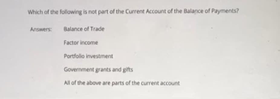 Which of the following is not part of the Current Account of the Balance of Payments?
Answers:
Balance of Trade
Factor income
Portfolio investment
Government grants and gifts
All of the above are parts of the current account

