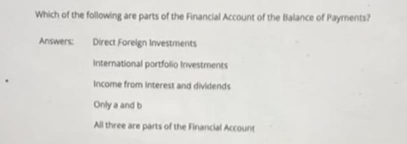 Which of the following are parts of the Financial Account of the Balance of Payments?
Answers:
Direct Foreign Investments
International portfolio Investments
Income from Interest and dividends
Only a and b
All three are parts of the Financial Account
