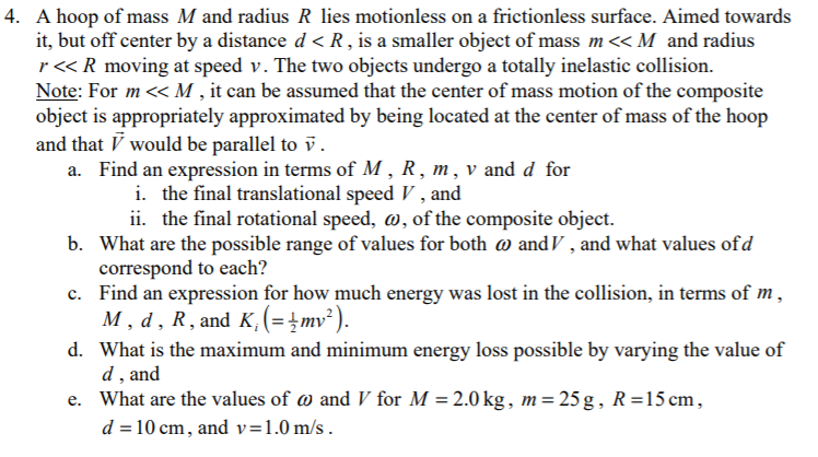 4. A hoop of mass M and radius R lies motionless on a frictionless surface. Aimed towards
it, but off center by a distance d < R, is a smaller object of mass m<< M and radius
r« R moving at speed v. The two objects undergo a totally inelastic collision.
Note: For m <« M , it can be assumed that the center of mass motion of the composite
object is appropriately approximated by being located at the center of mass of the hoop
and that V would be parallel to v.
a. Find an expression in terms of M , R , m, v and d for
i. the final translational speed V , and
ii. the final rotational speed, w, of the composite object.
b. What are the possible range of values for both @ and V , and what values ofd
correspond to each?
c. Find an expression for how much energy was lost in the collision, in terms of m,
M, d, R, and K,(=}mv² ).
d. What is the maximum and minimum energy loss possible by varying the value of
d, and
e. What are the values of w and V for M = 2.0 kg, m= 25 g, R=15 cm,
d = 10 cm, and v=1.0 m/s .
%3D
