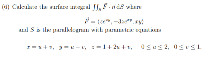(6) Calculate the surface integral SSs F · ñdS where
F = (ze", –3ze"V, xy)
and S is the parallelogram with parametric equations
0 < u < 2,
0< v < 1.
x = u + v, y = u – v, z = 1+ 2u + v,
