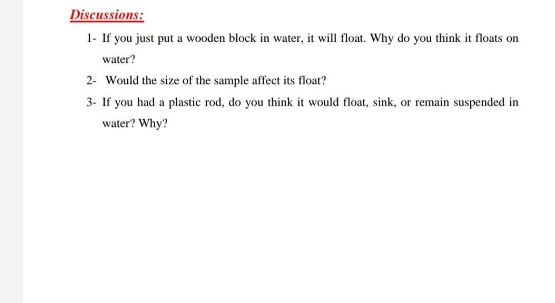 Discussions:
1- If you just put a wooden block in water, it will float. Why do you think it floats on
water?
2- Would the size of the sample affect its float?
3- If you had a plastic rod, do you think it would float, sink, or remain suspended in
water? Why?
