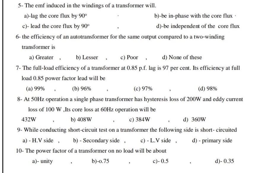 5- The emf induced in the windings of a transformer will.
a)-lag the core flux by 90°
b)-be in-phase with the core flux·
c)- lead the core flux by 90°
d)-be independent of the core flux
6- the efficiency of an autotransformer for the same output compared to a two-winding
transformer is
a) Greater ,
b) Lesser
c) Poor
d) None of these
7- The full-load efficiency of a transformer at 0.85 p.f. lag is 97 per cent. Its efficiency at full
load 0.85 power factor lead will be
(a) 99%
(b) 96%
(c) 97%
(d) 98%
8- At 50HZ operation a single phase transformer has hysteresis loss of 200W and eddy current
loss of 100 W ,Its core loss at 60HZ operation will be
432W
b) 408W
c) 384W
d) 360W
