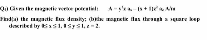 Q4) Given the magnetic vector potential:
A = y'z ax - (x+ 1)z² az A/m
Find(a) the magnetic flux density; (b)the magnetic flux through a square loop
described by 0S x< 1, 0<ys1, z = 2.
