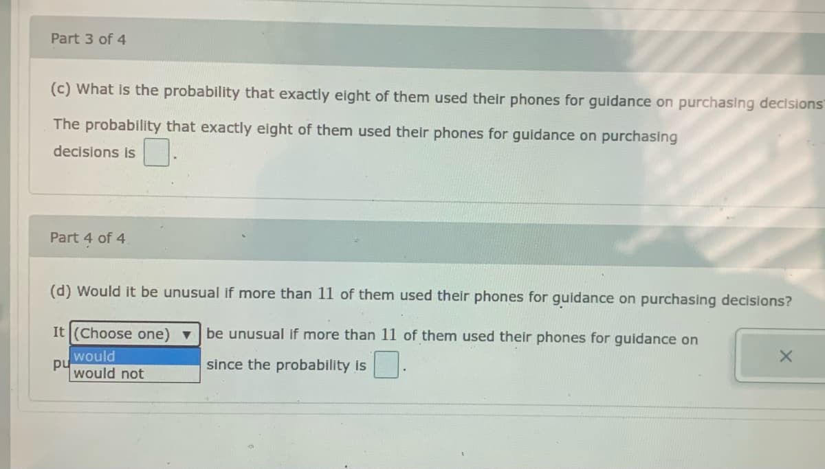 Part 3 of 4
(c) What is the probability that exactly eight of them used their phones for guidance on purchasing decisions
The probability that exactly eight of them used their phones for guidance on purchasing
decisions is
Part 4 of 4
(d) Would it be unusual if more than 11 of them used their phones for guidance on purchasing decisions?
It (Choose one) v
be unusual if more than 11 of them used their phones for guidance on
would
pu
would not
since the probability is
