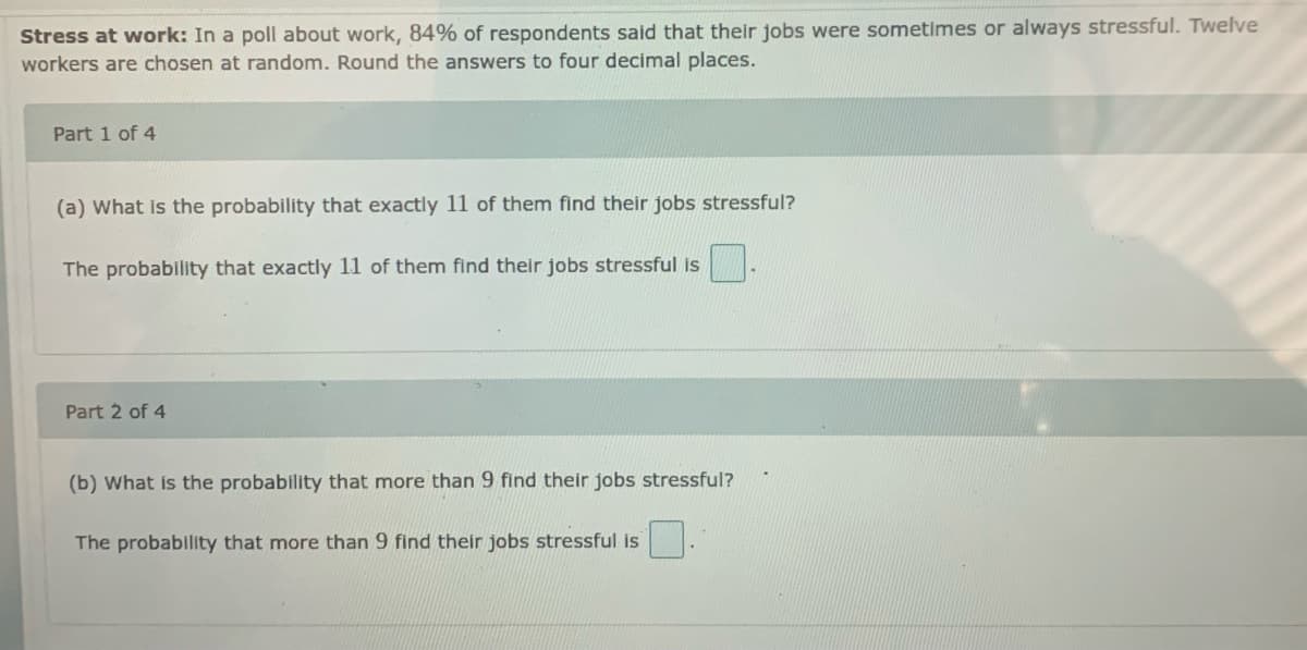 Stress at work: In a poll about work, 84% of respondents said that their jobs were sometimes or always stressful. Twelve
workers are chosen at random. Round the answers to four decimal places.
Part 1 of 4
(a) What is the probability that exactly 11 of them find their jobs stressful?
The probability that exactly 11 of them find their jobs stressful is
Part 2 of 4
(b) What is the probability that more than 9 find their jobs stressful?
The probability that more than 9 find their jobs stressful is
