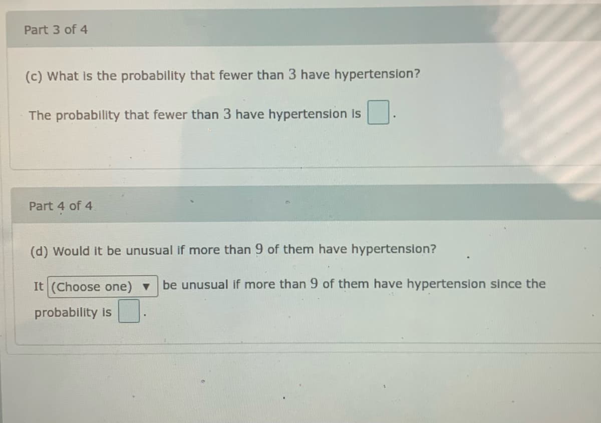 Part 3 of 4
(c) What is the probability that fewer than 3 have hypertension?
The probability that fewer than 3 have hypertension Is
Part 4 of 4.
(d) Would it be unusual if more than 9 of them have hypertension?
It (Choose one) v be unusual if more than 9 of them have hypertension since the
probability is
