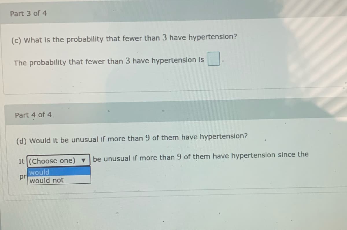 Part 3 of 4
(c) What is the probability that fewer than 3 have hypertension?
The probability that fewer than 3 have hypertension is
Part 4 of 4
(d) Would it be unusual if more than 9 of them have hypertension?
It (Choose one) v
be unusual if more than 9 of them have hypertension since the
would
pr
would not
