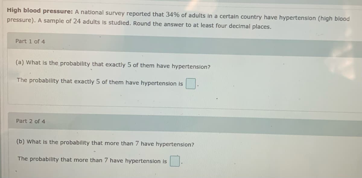 High blood pressure: A national survey reported that 34% of adults in a certain country have hypertenslon (high blood
pressure). A sample of 24 adults is studied. Round the answer to at least four decimal places.
Part 1 of 4
(a) What is the probability that exactly 5 of them have hypertension?
The probablity that exactly 5 of them have hypertension is
Part 2 of 4
(b) What is the probability that more than 7 have hypertenslon?
The probability that more than 7 have hypertension is
