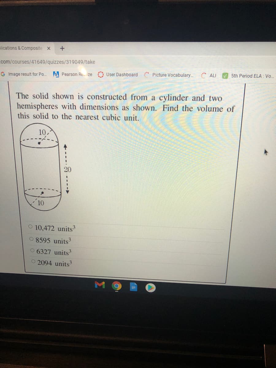 alications &Composite x
com/courses/41649/quizzes/319049/take
G Image result for Po..
S Pearson Re.ize O User Dashboard
* Picture Vocabulary. ALI
V 5th Period ELA : Vo..
The solid shown is constructed from a cylinder and two
hemispheres with dimensions as shown. Find the volume of
this solid to the nearest cubic unit.
10,
20
10
O 10,472 units3
0 8595 units
0 6327 units3
O 2094 units3
