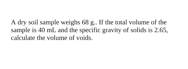 A dry soil sample weighs 68 .. If the total volume of the
sample is 40 mL and the specific gravity of solids is 2.65,
calculate the volume of voids.
