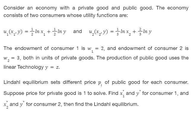 Consider an economy with a private good and public good. The economy
consists of two consumers whose utility functions are:
u₁(x, y) = — ln x₁ + 1⁄lny and u₂(x, y) = ln x₂ + y
/
The endowment of consumer 1 is w = 2, and endowment of consumer 2 is
1
W₂ 3, both in units of private goods. The production of public good uses the
linear Technology y = z.
=
Lindahl equilibrium sets different price p, of public good for each consumer.
Suppose price for private good is 1 to solve. Find x and y* for consumer 1, and
x and y* for consumer 2, then find the Lindahl equilibrium.