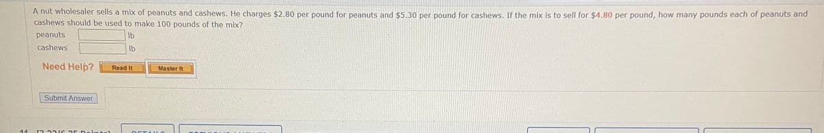 A nut wholesaler sells a mix of peanuts and cashews. He charges $2.80 per pound for peanuts and $5.30 per pound for cashews. If the mix is to sell for $4.80 per pound, how many pounds each of peanuts and
cashews should be used to make 100 pounds of the mix?
peanuts
Ib
cashews
Ib
Need Help?
Read It
Master It
Submit Answer
11
2 221 G 25 D eintel
