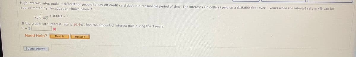 High interest rates make it difficult for people to pay off credit card debt in a reasonable period of time. The interest I (in dollars) paid on a $10,000 debt over 3 years when the interest rate is r% can be
approximated by the equation shown below.f
+ 0.663 =r
175.393
If the credit čard interest rate is 19.6%, find the amount of interest paid during the 3 years.
I =
= $
Need Help?
Master It
Read It
Submit Answer

