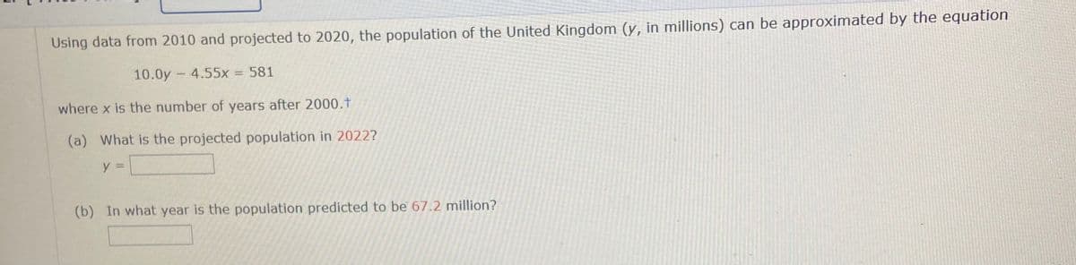 Using data from 2010 and projected to 2020, the population of the United Kingdom (y, in millions) can be approximated by the equation
10.0y - 4.55x = 581
where x is the number of years after 2000.t
(a) What is the projected population in 2022?
y =
(b) In what year is the population predicted to be 67.2 million?
