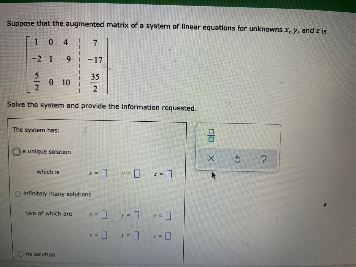 Suppose that the augmented matrix of a system of linear equations for unknowns x, y, and z is
1 0
4
-2 1 -9
-17
35
0 10
Solve the system and provide the information requested.
The system has:
a unique solution
which is
infinitely many solutions
two of which are
no solution
DO
