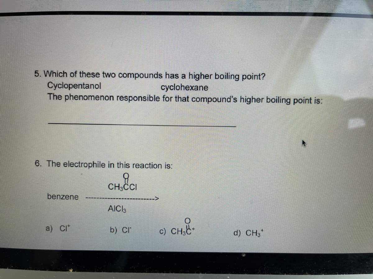 5. Which of these two compounds has a higher boiling point?
Cyclopentanol
The phenomenon responsible for that compound's higher boiling point is:
cyclohexane
6. The electrophile in this reaction is:
CH3CI
benzene
AICI3
a) CI*
b) Cr
c) CH,E-
d) CH3*
