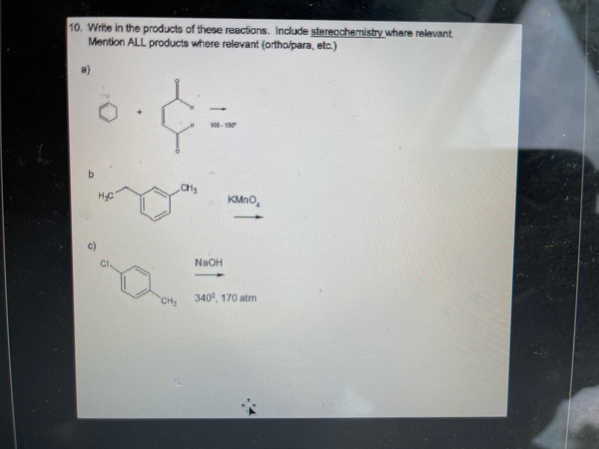 10. Write in the products of these reactions. Include stereochemistry where relevant
Mention ALL products where relevant (ortho/para, etc.)
100-150
CH2
HC
KMNO,
c)
NaOH
340°, 170 atm
CHS
