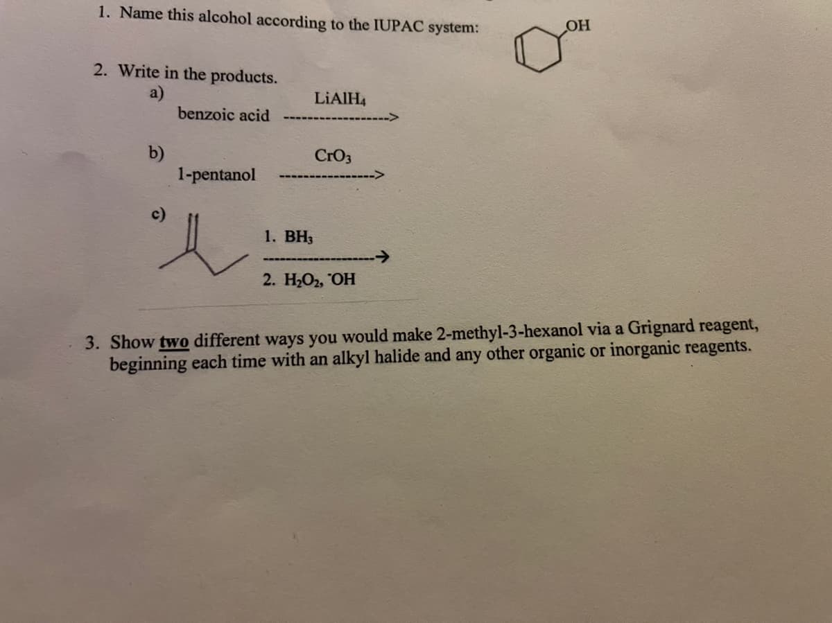 1. Name this alcohol according to the IUPAC system:
2. Write in the products.
a)
benzoic acid
LIAIH4
b)
1-pentanol
CrO3
1. ВН3
2. Н-О, ОН
3. Show two different ways you would make 2-methyl-3-hexanol via a Grignard reagent,
beginning each time with an alkyl halide and any other organic or inorganic reagents.
