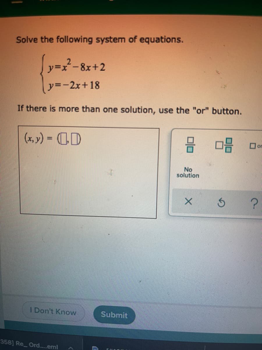 Solve the following system of equations.
リy=ズ-8x+2
ソ=ー2x+18
If there is more than one solution, use the "or" button.
(x, y) = D
%3D
or
No
solution
I Don't Know
Submit
358] Re Ord...eml
