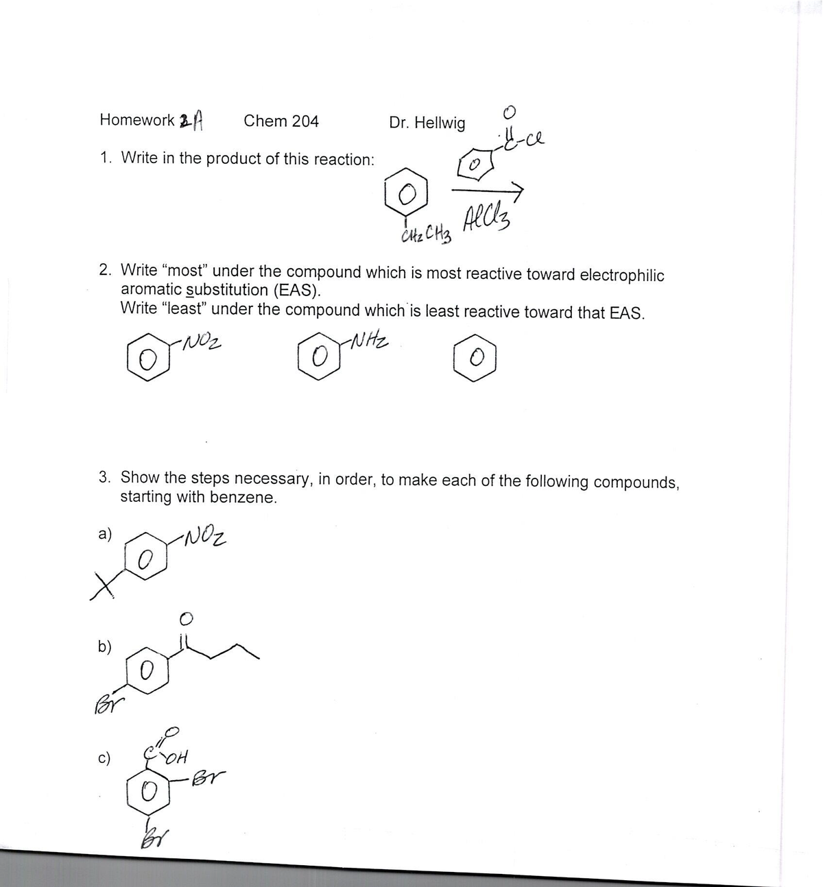 Homework 3
Chem 204
Dr. Hellwig
1. Write in the product of this reaction:
->
Alcls
Citz CH3
2. Write “most" under the compound which is most reactive toward electrophilic
aromatic substitution (EAS).
Write "least" under the compound which is least reactive toward that EAS.
NON-
NHz
3. Show the steps necessary, in order, to make each of the following compounds,
starting with benzene.
a)
NOz
b)
Br
OH
