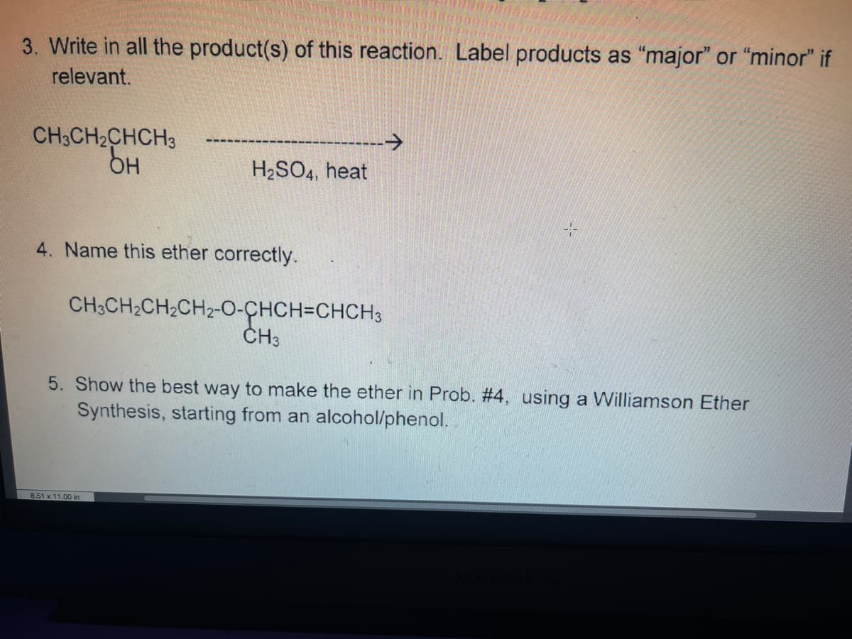 3. Write in all the product(s) of this reaction. Label products as "major" or "minor" if
relevant.
CH3CH2CHCH3
->
H2SO4, heat
4. Name this ether correctly.
CH;CH2CH2CH2-O-CHCH=CHCH3
ČH3
5. Show the best way to make the ether in Prob. #4, using a Williamson Ether
Synthesis, starting from an alcohol/phenol.
8.51 x 11.00 in
