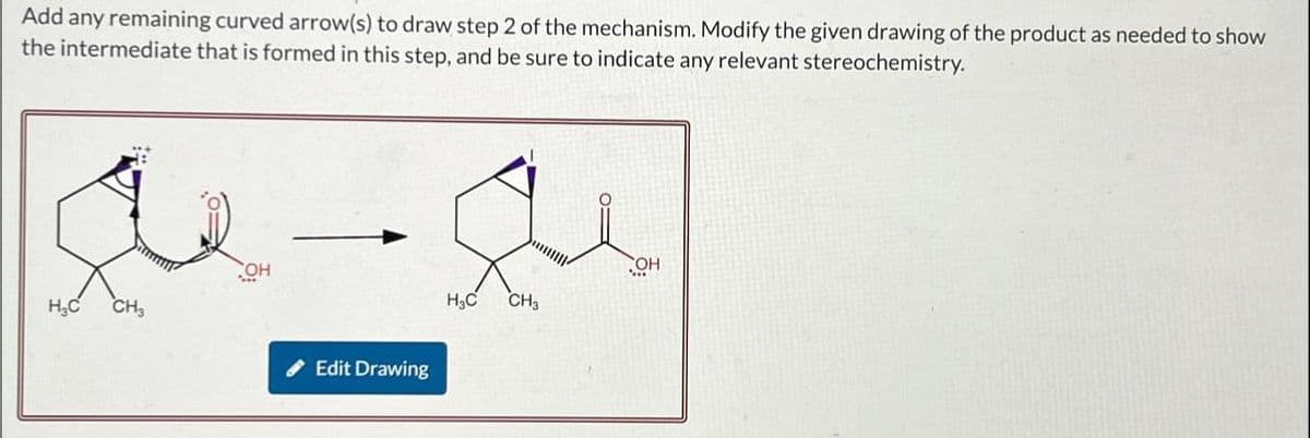 Add any remaining curved arrow(s) to draw step 2 of the mechanism. Modify the given drawing of the product as needed to show
the intermediate that is formed in this step, and be sure to indicate any relevant stereochemistry.
OH
H₂C
CH3
Edit Drawing
OH
H₁₂C
CH3