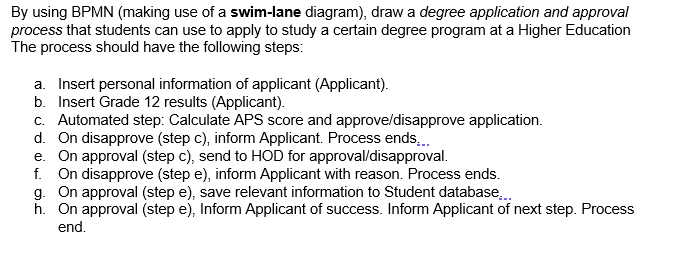 By using BPMN (making use of a swim-lane diagram), draw a degree application and approval
process that students can use to apply to study a certain degree program at a Higher Education
The process should have the following steps:
a. Insert personal information of applicant (Applicant).
b. Insert Grade 12 results (Applicant).
c. Automated step: Calculate APS score and approve/disapprove application.
d. On disapprove (step c), inform Applicant. Process ends.
e. On approval (step c), send to HOD for approval/disapproval.
f. On disapprove (step e), inform Applicant with reason. Process ends.
g. On approval (step e), save relevant information to Student database.
h. On approval (step e), Inform Applicant of success. Inform Applicant of next step. Process
end.
