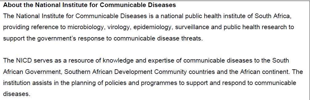 About the National Institute for Communicable Diseases
The National Institute for Communicable Diseases is a national public health institute of South Africa,
providing reference to microbiology, virology, epidemiology, surveillance and public health research to
support the government's response to communicable disease threats.
The NICD serves as a resource of knowledge and expertise of communicable diseases to the South
African Government, Southern African Development Community countries and the African continent. The
institution assists in the planning of policies and programmes to support and respond to communicable
diseases.
