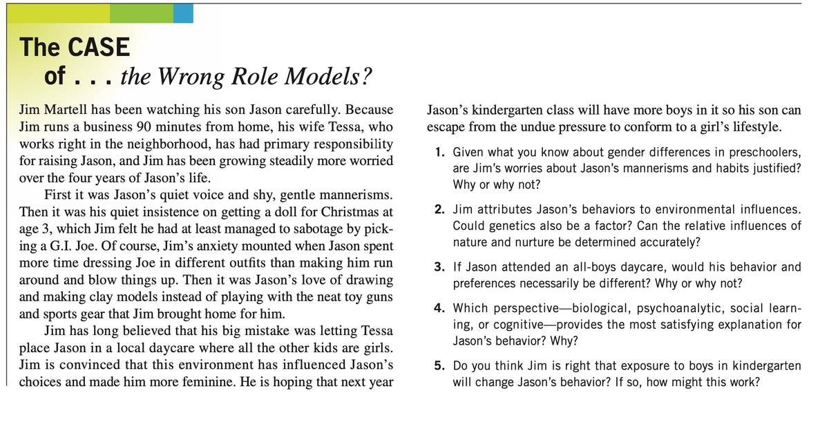 The CASE
of ... the Wrong Role Models?
Jim Martell has been watching his son Jason carefully. Because
Jim runs a business 90 minutes from home, his wife Tessa, who
works right in the neighborhood, has had primary responsibility
for raising Jason, and Jim has been growing steadily more worried
over the four years of Jason's life.
First it was Jason's quiet voice and shy, gentle mannerisms.
Then it was his quiet insistence on getting a doll for Christmas at
age 3, which Jim felt he had at least managed to sabotage by pick-
ing a G.I. Joe. Of course, Jim's anxiety mounted when Jason spent
more time dressing Joe in different outfits than making him run
around and blow things up. Then it was Jason's love of drawing
and making clay models instead of playing with the neat toy guns
and sports gear that Jim brought home for him.
Jim has long believed that his big mistake was letting Tessa
place Jason in a local daycare where all the other kids are girls.
Jim is convinced that this environment has influenced Jason's
choices and made him more feminine. He is hoping that next year
Jason's kindergarten class will have more boys in it so his son can
escape from the undue pressure to conform to a girl's lifestyle.
1. Given what you know about gender differences in preschoolers,
are Jim's worries about Jason's mannerisms and habits justified?
Why or why not?
2. Jim attributes Jason's behaviors to environmental influences.
Could genetics also be a factor? Can the relative influences of
nature and nurture be determined accurately?
3. If Jason attended an all-boys daycare, would his behavior and
preferences necessarily be different? Why or why not?
4. Which perspective-biological, psychoanalytic, social learn-
ing, or cognitive-provides the most satisfying explanation for
Jason's behavior? Why?
5. Do you think Jim is right that exposure to boys in kindergarten
will change Jason's behavior? If so, how might this work?