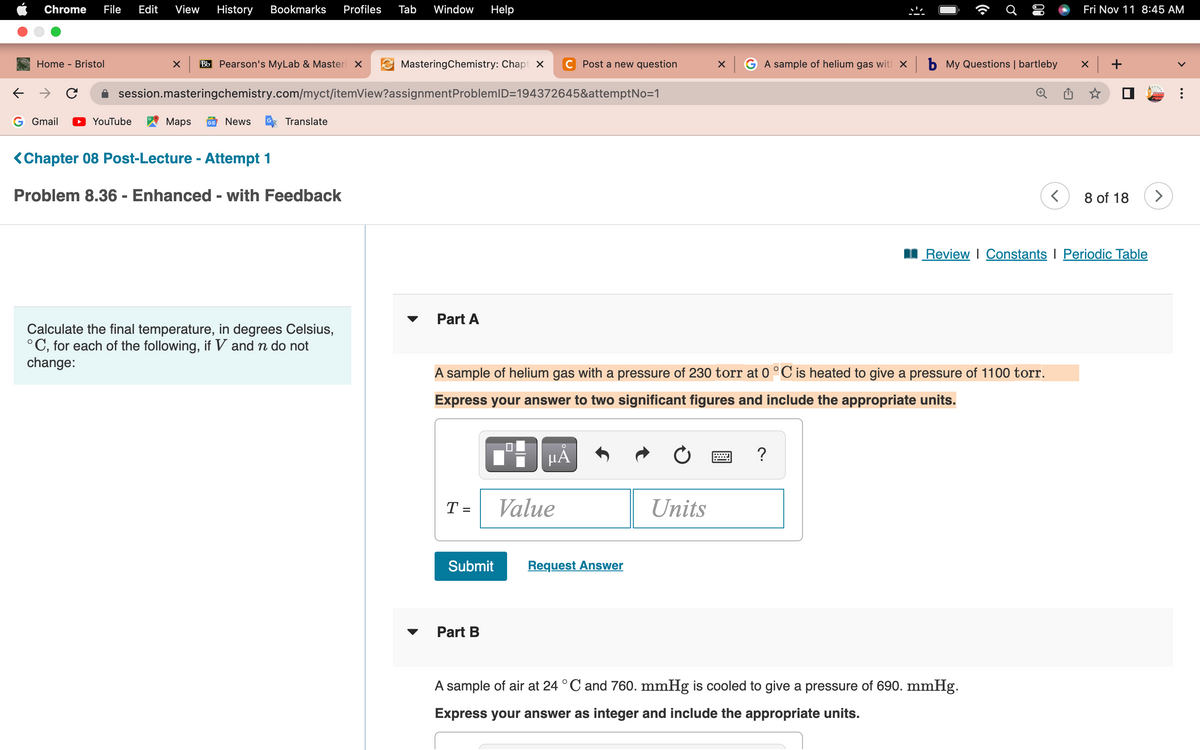 ←
Chrome File Edit View History Bookmarks Profiles Tab Window Help
Home - Bristol
→ C
G Gmail
X Bb Pearson's MyLab & Masteri X
YouTube
session.masteringchemistry.com/myct/itemView?assignment ProblemID=194372645&attemptNo=1
Maps GE News
Translate
<Chapter 08 Post-Lecture - Attempt 1
Problem 8.36 - Enhanced - with Feedback
MasteringChemistry: Chapt X
Calculate the final temperature, in degrees Celsius,
°C, for each of the following, if V and n do not
change:
Part A
T =
Submit
Part B
Post a new question
µÅ
Value
A sample of helium gas with a pressure of 230 torr at 0 °C is heated to give a pressure of 1100 torr.
Express your answer to two significant figures and include the appropriate units.
Request Answer
Ć
Units
(co
?
♂
០១
x G A sample of helium gas with × b My Questions | bartleby x +
A sample of air at 24 °C and 760. mmHg is cooled to give a pressure of 690. mmHg.
Express your answer as integer and include the appropriate units.
Fri Nov 11 8:45 AM
<
Review | Constants I Periodic Table
8 of 18
>
<